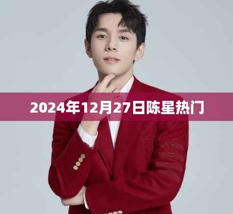 陈星最新热门资讯,揭秘其在2024年12月27日的动态