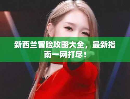 新西兰冒险攻略大全,最新指南一网打尽!