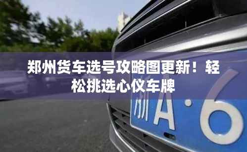 郑州货车选号攻略图更新!轻松挑选心仪车牌