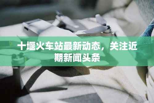 十堰火车站最新动态,关注近期新闻头条