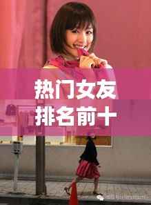 热门女友排名前十,当代魅力女神风采大揭秘!