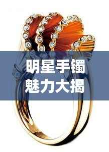 明星手镯魅力大揭秘,璀璨闪耀珠宝排行榜
