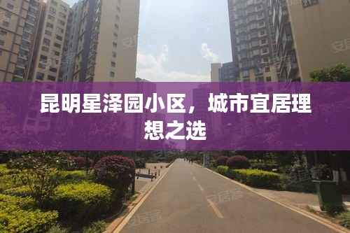 昆明星泽园小区，城市宜居理想之选